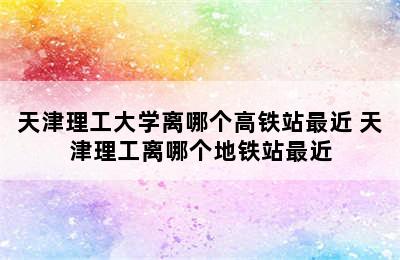 天津理工大学离哪个高铁站最近 天津理工离哪个地铁站最近